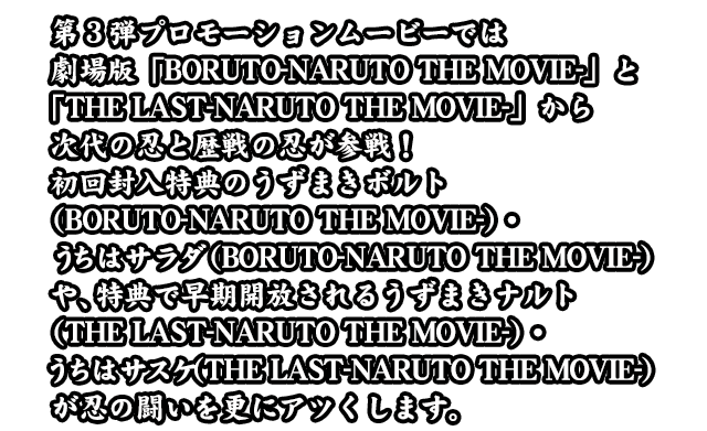 第3弾プロモーションムービーでは劇場版「BORUTO-NARUTO THE MOVIE-」と「THE LAST-NARUTO THE MOVIE-」から次代の忍と歴戦の忍が参戦！初回封入特典のうずまきボルト（BORUTO-NARUTO THE MOVIE-）・うちはサラダ（BORUTO-NARUTO THE MOVIE-）や、特典で早期開放されるうずまきナルト（THE LAST-NARUTO THE MOVIE-）・うちはサスケ（THE LAST-NARUTO THE MOVIE-）が忍の闘いを更にアツくします。