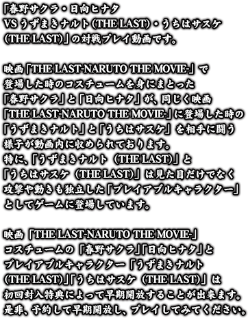 「春野サクラ・日向ヒナタVSうずまきナルト（THE LAST）・うちはサスケ（THE LAST）」の対戦プレイ動画です。映画「THE LAST-NARUTO THE MOVIE-」で登場した時のコスチュームを身にまとった「春野サクラ」と「日向ヒナタ」が、同じく映画「THE LAST-NARUTO THE MOVIE-」に登場した時の「うずまきナルト」と「うちはサスケ」を相手に闘う様子が動画内に収められております。特に、「うずまきナルト（THE LAST）」と「うちはサスケ（THE LAST）」は見た目だけでなく攻撃や動きも独立した「プレイアブルキャラクター」としてゲームに登場しています。映画「THE LAST-NARUTO THE MOVIE-」コスチュームの「春野サクラ」「日向ヒナタ」とプレイアブルキャラクター「うずまきナルト（THE LAST）」「うちはサスケ（THE LAST）」は初回封入特典によって早期開放することが出来ます。是非、予約して早期開放し、プレイしてみてください。