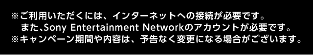 ※ご利用いただくには、インターネットへの接続が必要です。また、Sony Entertainment Networkのアカウントが必要です。※キャンペーン期間や内容は、予告なく変更になる場合がございます。